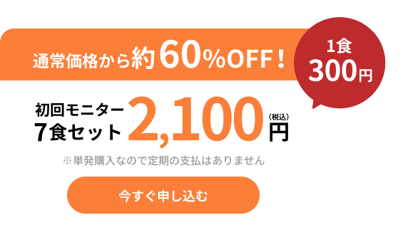 通常価格から約42%OFF！初回モニター７食セット2,100円(税込)　１食300円　今すぐ申し込む