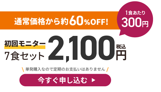 通常価格から約42%OFF！初回モニター７食セット2,100円(税込)　１食300円　今すぐ申し込む