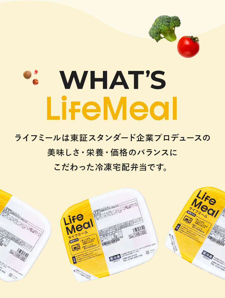 WHAT'S LifeMeal　ライフミールは東証スタンダード企業プロデュースの美味しさ・栄養・価格のバランスにこだわった冷凍宅配弁当です。
