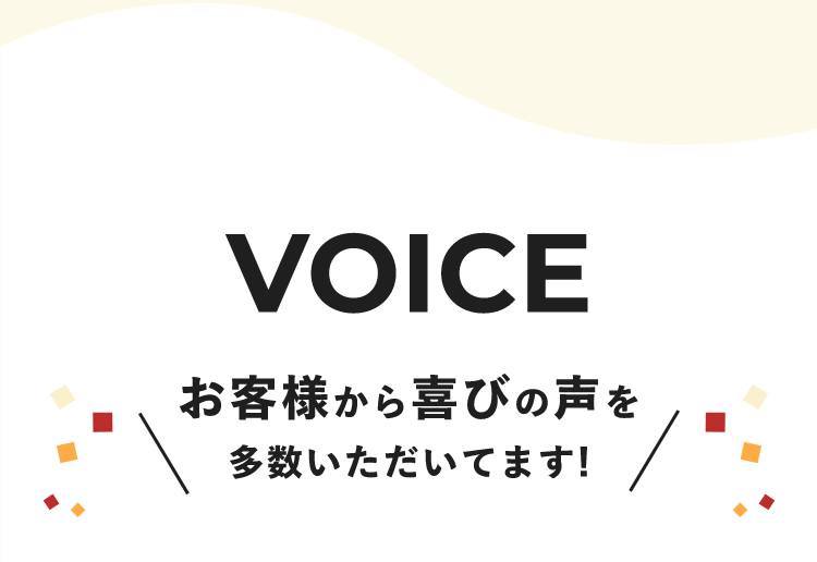 VOICE　＼お客様から喜びの声を 多数いただいてます!／