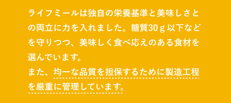 ライフミールは独自の栄養基準と美味しさとの両立に力を入れました。糖質30ｇ以下などを守りつつ、美味しく食べ応えのある食材を選んでいます。また、均一な品質を担保するために製造工程を厳重に管理しています。