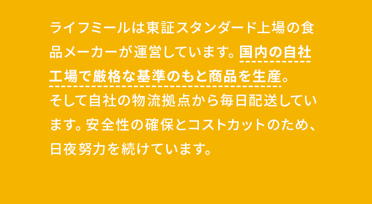 ライフミールは東証スタンダード上場の食品メーカーが運営しています。国内の自社工場で厳格な基準のもと商品を生産。そして自社の物流拠点から毎日配送しています。安全性の確保とコストカットのため、日夜努力を続けています。