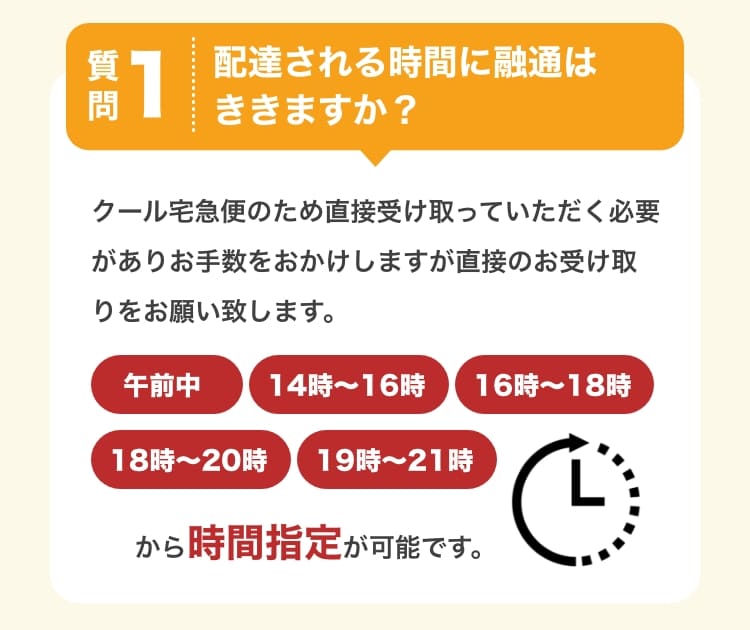 質問1　配達される時間に融通はききますか？　クール宅急便のため直接受け取っていただく必要がありお手数をおかけしますが直接のお受け取りをお願い致します。