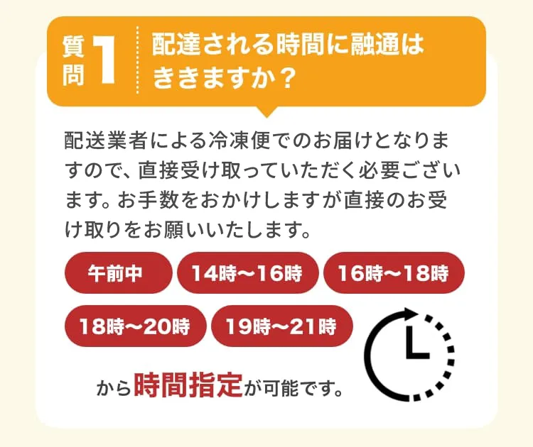 質問1　配達される時間に融通はききますか？　配送業者による冷凍便でのお届けとなりますので、直接受け取っていただく必要がございます。お手数をおかけしますが直接のお受け取りをお願いいたします。