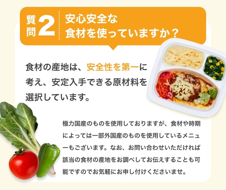 質問2　安心安全な食材を使っていますか？　食材の産地は、安全性を第一に考え、安定入手できる原材料を選択しています。