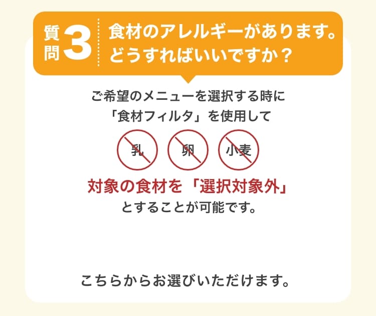 質問3　食材のアレルギーがあります。どうすればいいですか？　ご希望のメニューを選択する時に対象の食材を「選択対象外」とすることが可能です。