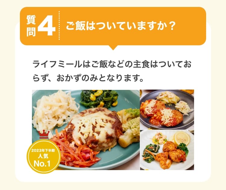 質問4　ご飯はついていますか？　ライフミールはご飯などの主食はついておらず、おかずのみとなります。