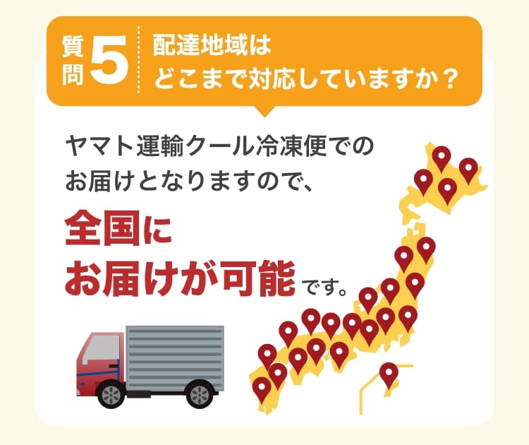 質問5　配達地域はどこまで対応していますか？　ヤマト運輸クール冷凍便でのお届けとなりますので、全国にお届けが可能です。