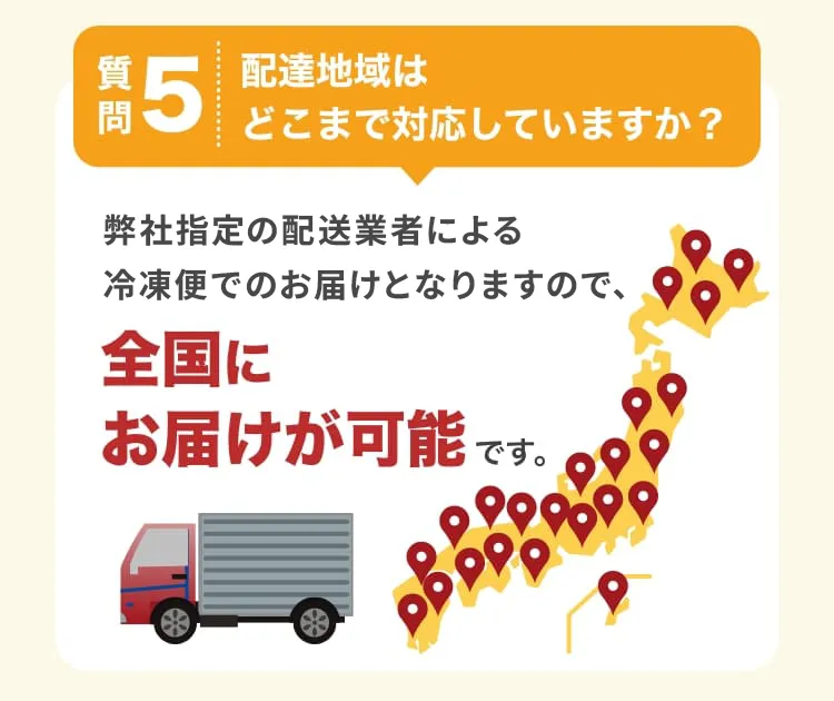 質問5　配達地域はどこまで対応していますか？　弊社指定の配送業者による冷凍便でのお届けとなりますので、全国にお届けが可能です。