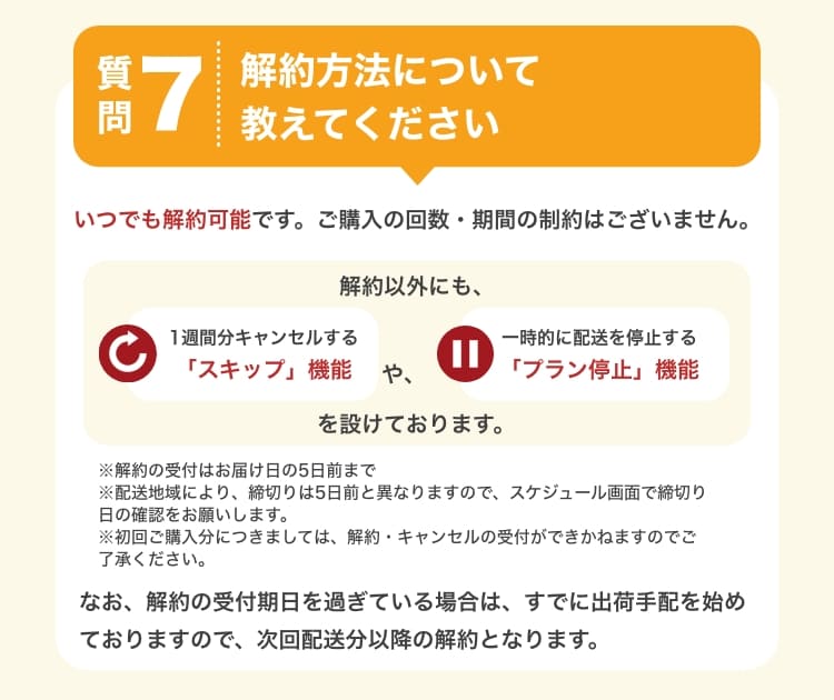 質問7　解約方法について教えてください。　いつでも解約可能です。ご購入の回数・期間の制約はございません。解約以外にも、1週間分キャンセルする「スキップ」機能や、一時的に配達を停止する「プラン停止」機能を設けております。